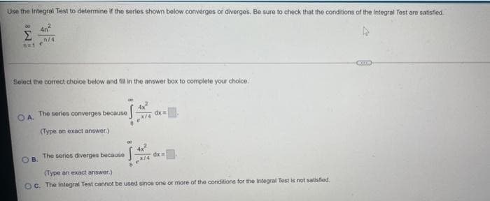 Use the Integral Test to determine if the series shown below converges of diverges. Be sure to check that the conditions of the Integral Test are satisfied.
4n
Σ
n/4
Select the correct choice below and fill in the answer box to complete your choice.
OA The series converges because
x/4
dx
(Type an exact answer.)
4x
The series diverges because
B.
(Type an exact answer.)
Oc. The Integral Test cannot be used since one or more of the conditions for the Integral Test is not satisfied.
