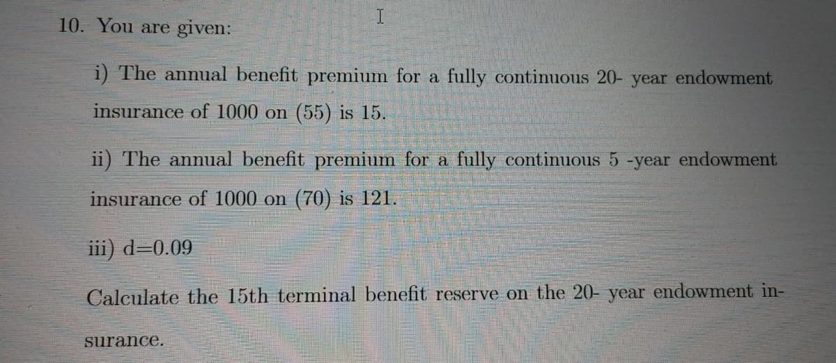 10. You are given:
i) The annual benefit premium for a fully continuous 20- year endowment
insurance of 1000 on (55) is 15.
ii) The annual benefit premium for a fully continuous 5 -year endowment
insurance of 1000 on (70) is 121.
iii) d=0.09
Calculate the 15th terminal benefit reserve on the 20- year endowment in-
surance.
