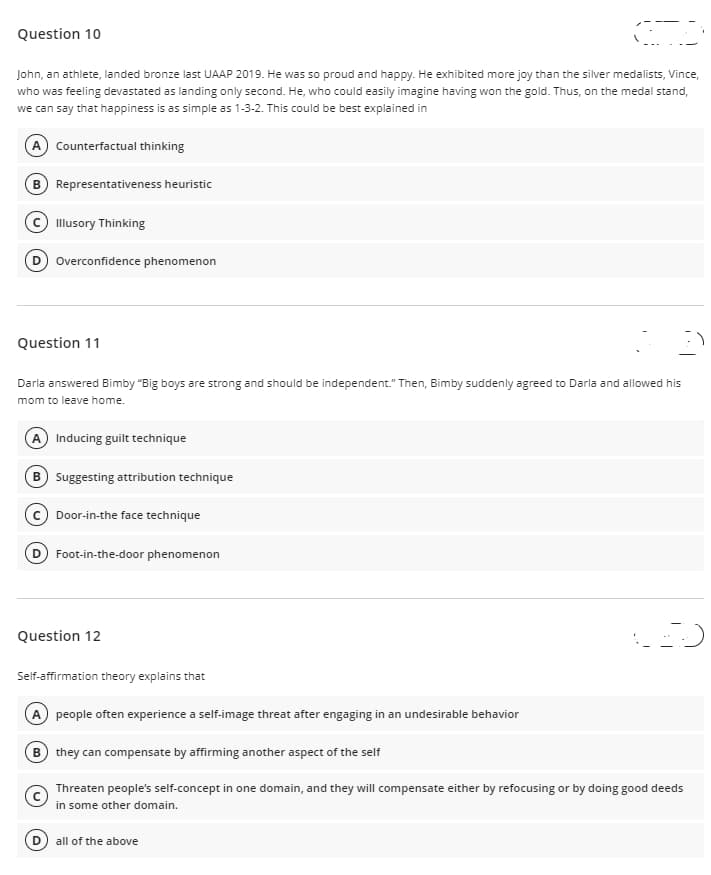 Question 10
John, an athlete, landed bronze last UAAP 2019. He was so proud and happy. He exhibited more joy than the silver medalists, Vince,
who was feeling devastated as landing only second. He, who could easily imagine having won the gold. Thus, on the medal stand,
we can say that happiness is as simple as 1-3-2. This could be best explained in
A) Counterfactual thinking
B Representativeness heuristic
© Illusory Thinking
D Overconfidence phenomenon
Question 11
Darla answered Bimby "Big boys are strong and should be independent." Then, Bimby suddenly agreed to Darla and allowed his
mom to leave home.
A Inducing guilt technique
B Suggesting attribution technique
Door-in-the face technique
Foot-in-the-door phenomenon
Question 12
Self-affirmation theory explains that
A people often experience a self-image threat after engaging in an undesirable behavior
B they can compensate by affirming another aspect of the self
Threaten people's self-concept in one domain, and they will compensate either by refocusing or by doing good deeds
in some other domain.
D all of the above
