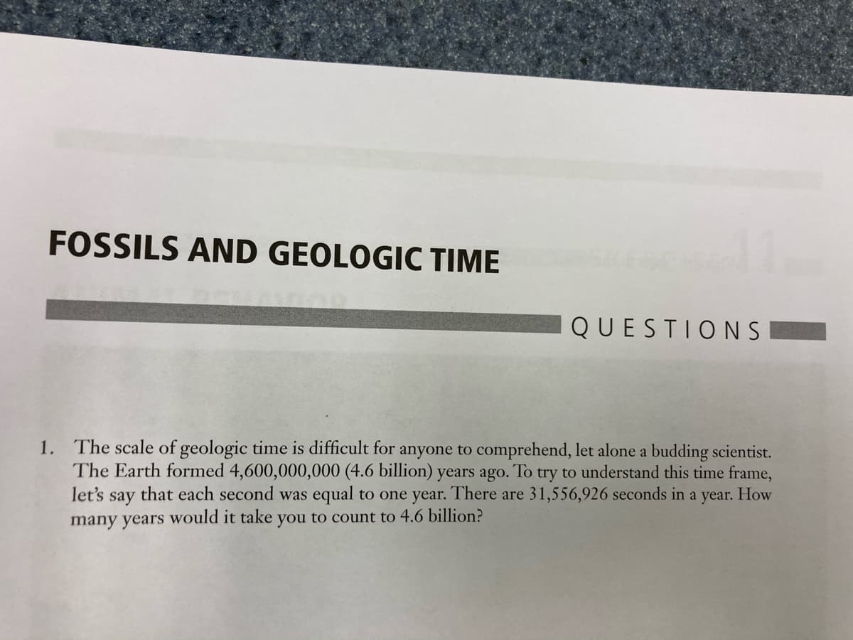 The scale of geologic time is difficult for anyone to comprehend, let alone a budding scientist.
The Earth formed 4,600,000,000 (4.6 billion) years ago. To try to understand this time frame,
that each second was equal to one year. There are 31,556,926 seconds in a year. How
1.
let's
say
many years would it take you to count to 4.6 billion?
