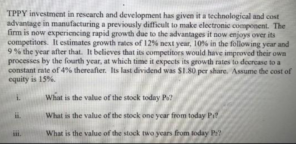 TPPY investment in research and development has given it a technological and cost
advantage in manufacturing a previously difficult to make electronic component. The
firm is now experiencing rapid growth due to the advantages it now enjoys over its
competitors. It estimates growth rates of 12% next year, 10% in the following year and
9% the year after that. It believes that its competitors would have improved their own
processes by the fourth year, at which time it expects its growth rates to decrease to a
constant rate of 4% thereafter. Its last dividend was $1.80 per share. Assume the cost of
equity is 15%.
1.
ii.
111.
What is the value of the stock today Po?
What is the value of the stock one year from today P₁?
What is the value of the stock two years from today P₂?