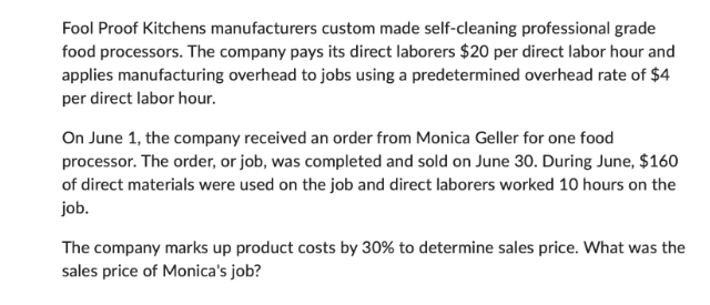 Fool Proof Kitchens manufacturers custom made self-cleaning professional grade
food processors. The company pays its direct laborers $20 per direct labor hour and
applies manufacturing overhead to jobs using a predetermined overhead rate of $4
per direct labor hour.
On June 1, the company received an order from Monica Geller for one food
processor. The order, or job, was completed and sold on June 30. During June, $160
of direct materials were used on the job and direct laborers worked 10 hours on the
job.
The company marks up product costs by 30% to determine sales price. What was the
sales price of Monica's job?