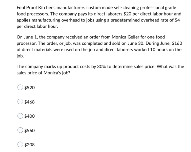 Fool Proof Kitchens manufacturers custom made self-cleaning professional grade
food processors. The company pays its direct laborers $20 per direct labor hour and
applies manufacturing overhead to jobs using a predetermined overhead rate of $4
per direct labor hour.
On June 1, the company received an order from Monica Geller for one food
processor. The order, or job, was completed and sold on June 30. During June, $160
of direct materials were used on the job and direct laborers worked 10 hours on the
job.
The company marks up product costs by 30% to determine sales price. What was the
sales price of Monica's job?
$520
$468
$400
$560
$208