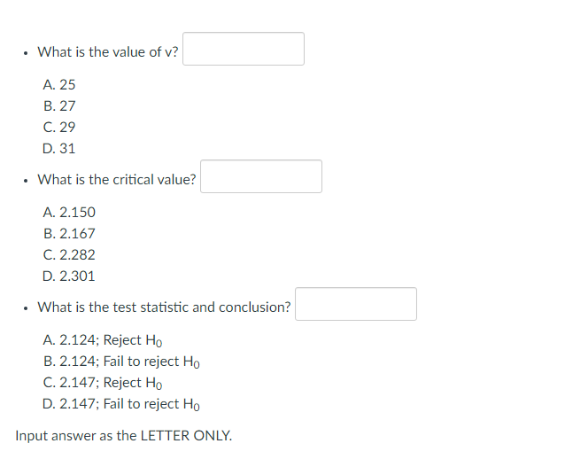 What is the value of v?
A. 25
B. 27
C. 29
D. 31
What is the critical value?
A. 2.150
B. 2.167
C. 2.282
D. 2.301
What is the test statistic and conclusion?
A. 2.124; Reject Ho
B. 2.124; Fail to reject Ho
C. 2.147; Reject Ho
D. 2.147; Fail to reject Ho
Input answer as the LETTER ONLY.
