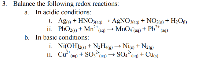 3.
Balance the following redox reactions:
In acidic conditions:
i. Ago + HNO3(aq)
ii. PbO2(s) + Mn²*(aq) → MnO4 (aq) + Pb²*
In basic conditions:
→ AgNO3(aq) + NO2(g) + H2Oq)
(aq)
b.
i. Ni(OH)2(s) + N2H4«g) → Nis) + N2®)
ii. Cu“(aq) + SO3" (aq) → SO4
2-
(aq) + Cu(s)
