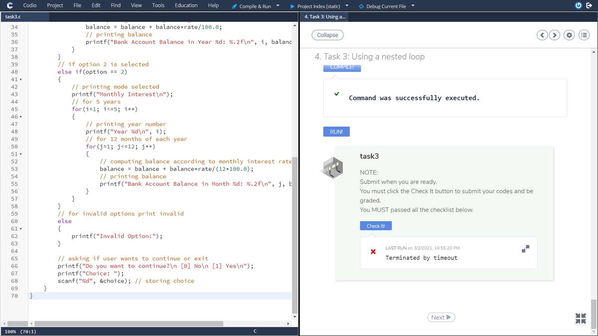 Codio
Project
File
Edit
Find
View
Tools
Education
Help
A Compile & Run
• Project Index (static)
O Debug Current File
task3.c
4. Task 3: Using a...
34
balance = balance + balance*rate/100.0;
// printing balance
printf("Bank Account Balance in Year %d: %.2f\n", i, balanc
}
}
// if option 2 is selected
else if(option == 2)
{
// printing mode selected
printf("Monthly Interest\n");
// for 5 years
for (i=1; i<=5; i++)
{
35
Collapse
36
37
4. Task 3: Using a nested loop
38
39
COMPILE!
40
41 v
42
43
Command was successfully executed.
44
45
46 v
// printing year number
printf("Year %d\n", i);
// for 12 months of each year
for (j=1; j<=12; j++)
{
// computing balance according to monthly interest rate
balance = balance + balance*rate/(12*100.0);
// printing balance
printf("Bank Account Balance in Month %d: %.2f\n", j, b
}
47
48
RUN!
49
50
51 v
task3
52
53
NOTE:
54
Submit when you are ready.
55
56
You must click the Check It button to submit your codes and be
57
graded.
}
// for invalid options print invalid
58
You MUST passed all the checklist below.
59
60
else
Check It!
61 -
{
printf("Invalid Option!");
}
62
63
LAST RUN on 3/2/2021, 10:55:20 PM
64
Terminated by timeout
// asking if user wants to continue or exit
printf("Do you want to continue?\n [0] No\n [1] Yes\n");
printf("Choice: ");
scanf("%d", &choice); // storing choice
}
65
66
67
68
69
70
}
Next
100% (70:1)
