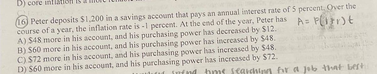 D) core inflation
(16) Peter deposits $1,200 in a savings account that pays an annual interest rate of 5 percent. Over the
A= P(1+r)t
course of a year, the inflation rate is -1 percent. At the end of the year, Peter has
A) $48 more in his account, and his purchasing power has decreased by $12.
B) $60 more in his account, and his purchasing power has increased by $48.
C) $72 more in his account, and his purchasing power has increased by $48.
D) $60 more in his account, and his purchasing power has increased by $72.
infnd time searching for a job that best