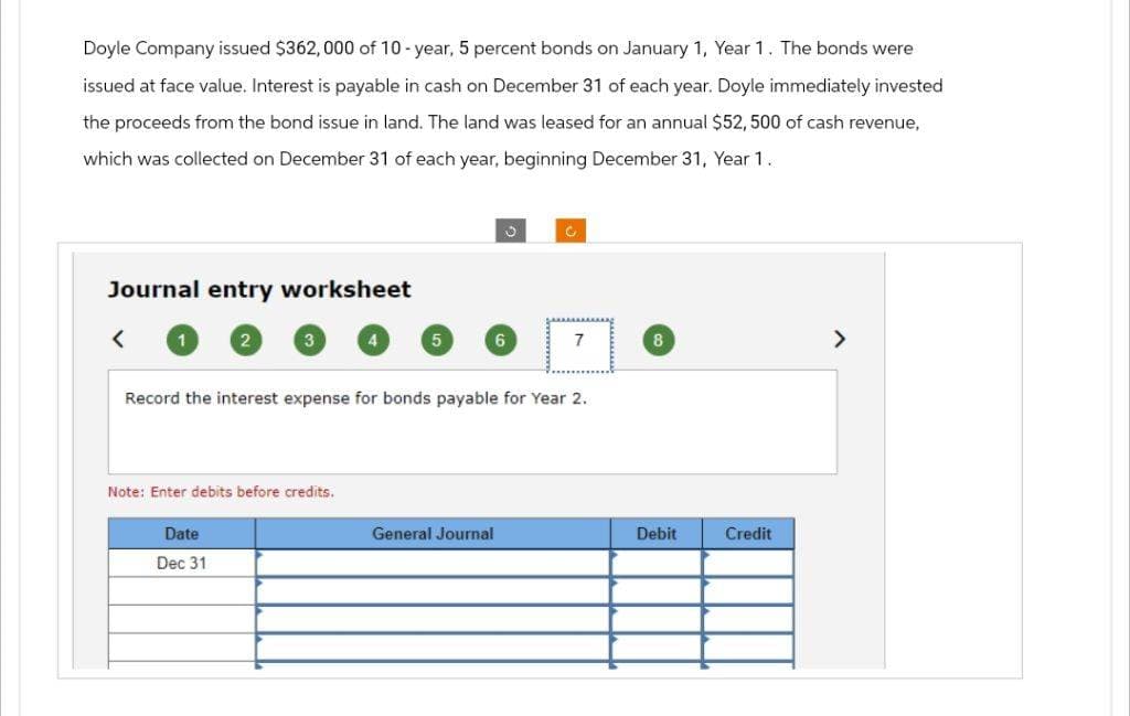 Doyle Company issued $362,000 of 10-year, 5 percent bonds on January 1, Year 1. The bonds were
issued at face value. Interest is payable in cash on December 31 of each year. Doyle immediately invested
the proceeds from the bond issue in land. The land was leased for an annual $52, 500 of cash revenue,
which was collected on December 31 of each year, beginning December 31, Year 1.
Journal entry worksheet
Note: Enter debits before credits.
4
Date
Dec 31
5
ü
6
Record the interest expense for bonds payable for Year 2.
General Journal
C
7
8
Debit
Credit
>