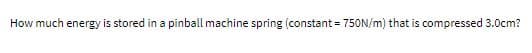 How much energy is stored in a pinball machine spring (constant = 750N/m) that is compressed 3.0cm?
%3D
