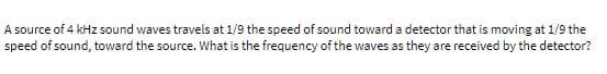 A source of 4 kHz sound waves travels at 1/9 the speed of sound toward a detector that is moving at 1/9 the
speed of sound, toward the source. What is the frequency of the waves as they are received by the detector?
