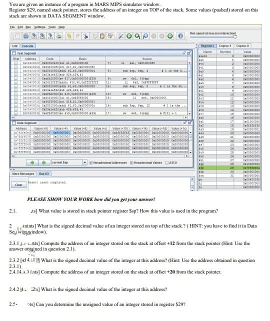 You are given an instance of a program in MARS MIPS simulator window.
Register $29, named stack pointer, stores the address of an integer on TOP of the stack. Some values (pushed) stored on this
stack are shown in DATA SEGMENT window.
Ee tat Bun Setirgs Toots e
Run speed at max (no interaction)
Ede Execute
Registers Coproc1 Coproc d
O Text Segment
Name
Numter
Value
Szere
Get
Bipt
Addrasa
Code
Basic
Source
1
7:
wd041000e Ow20010004 addi 41,40, KOt000014
sub sep, p, 4
1 1s the k..
sat
tal, Dip
9:
sab p,
+1 se the k...
10
l1 498, OKBO000101
12
ab iap, Gap, 12
the..
twd0es0030 On0alet22aub 425, 429, 41
14
15
16
17
FEO -
O Data Segment
Address
Value (
Value (4
Vaue (a)
Value (c)
Value (10)
Vaue 14
Value
Value (t
19
20
21
22
Owt000000
23
24
25
26
27
current Sap
Hexadecimal Addresses Hexadecimal Values ASCI
29
30
Mars Messages
Run O
Era
1
Oa0040003
keset reset conpleted.
Clear
PLEASE SHOW YOUR WORK how did you get your answer!
2.1.
ts] What value is stored in stack pointer register Ssp? How this value is used in the program?
inints] What is the signed decimal value of an integer stored on top of the stack.? ( HINT: you have to find it in Data
Sey Wiiywindow).
2.3.1 2r.Ats] Compute the address of an integer stored on the stack at offset +12 from the stack pointer (Hint: Use the
answer obtained in question 2.1).
2.3.2 [41 4.1Í 14 What is the signed decimal value of the integer at this address? (Hint: Use the address obtained in question
2.3.1)
2.4.14. 4.3 Lats] Compute the address of an integer stored on the stack at offset +20 from the stack pointer.
2.4.2 4. 2s] What is the signed decimal value of the integer at this address?
2.9-
sts] Can you determine the unsigned value of an integer stored in register $29?
