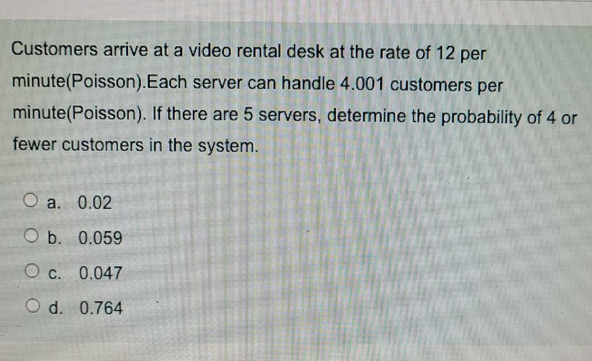 Customers arrive at a video rental desk at the rate of 12 per
minute(Poisson).Each server can handle 4.001 customers per
minute(Poisson). If there are 5 servers, determine the probability of 4 or
fewer customers in the system.
O a. 0.02
O b. 0.059
O c.
0.047
O d. 0.764
