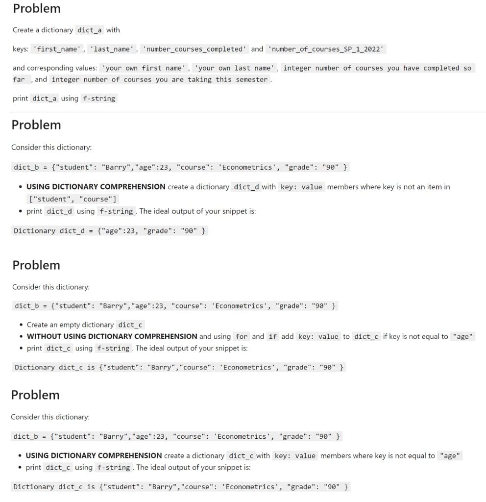 Problem
Create a dictionary dict_a with
keys: 'first_name', 'last_name', 'number_courses_completed' and 'number_of_courses_SP_1_2022'
and corresponding values: 'your own first name', 'your own last name', integer number of courses you have completed so
far , and integer number of courses you are taking this semester .
print dict_a using f-string
Problem
Consider this dictionary:
dict_b = {"student": "Barry","age":23, "course": 'Econometrics', "grade": "90" }
• USING DICTIONARY COMPREHENSION create a dictionary dict_d with key: value members where key is not an item in
["student", "course"]
• print dict_d using f-string . The ideal output of your snippet is:
Dictionary dict_d {"age":23, "grade": "90" }
Problem
Consider this dictionary:
dict_b = {"student": "Barry","age":23, "course": 'Econometrics', "grade": "90" }
• Create an empty dictionary dict_c
• WITHOUT USING DICTIONARY COMPREHENSION and using for and if add key: value to dict_c if key is not equal to "age"
• print dict_c using f-string . The ideal output of your snippet is:
Dictionary dict_c is {"student": "Barry","course": 'Econometrics', "grade": "90" }
Problem
Consider this dictionary:
dict_b = {"student": "Barry","age":23, "course": 'Econometrics', "grade": "90" }
• USING DICTIONARY COMPREHENSION create a dictionary dict_c with key: value members where key is not equal to "age"
• print dict_c using f-string . The ideal output of your snippet is:
Dictionary dict_c is {"student": "Barry","course": 'Econometrics', "grade": "90" }
