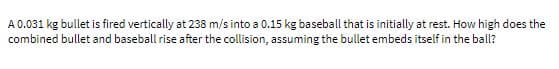 A 0.031 kg bullet is fired vertically at 238 m/s into a 0.15 kg baseball that is initially at rest. How high does the
combined bullet and baseball rise after the collision, assuming the bullet embeds itself in the ball?
