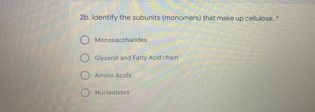 2b. Identify the subunits (monomers) that make up cellulose. *
Monosaccharides
Glycerol and Fatty Acid chain
Amino Acids
Nucleotides
