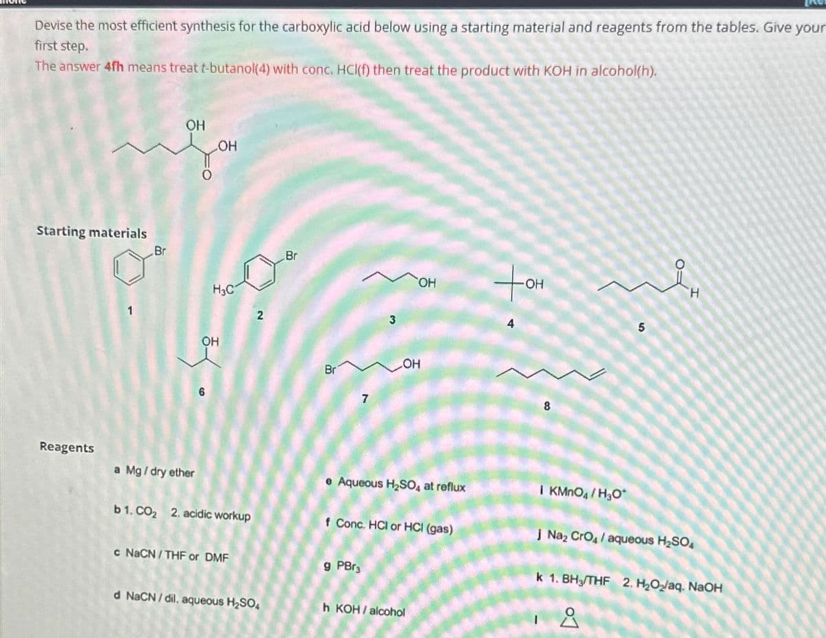 Devise the most efficient synthesis for the carboxylic acid below using a starting material and reagents from the tables. Give your
first step.
The answer 4fh means treat t-butanol(4) with conc. HCl(f) then treat the product with KOH in alcohol(h).
Starting materials
Br
OH
OH
HO
H3C
OH
2
Br
6
Reagents
a Mg / dry ether
Br
7
3
OH
4
OH
e Aqueous H2SO4 at reflux
b 1. CO₂ 2. acidic workup
f Conc. HCI or HCI (gas)
c NaCN/THF or DMF
g PBг3
d NaCN/dil. aqueous H2SO4
h KOH/alcohol
-OH
8
50
H
| KMnO4 / H₂O*
J Na₂ CгO / aqueous H₂SO
k 1. BH3/THF 2. H₂O₂/aq. NaOH