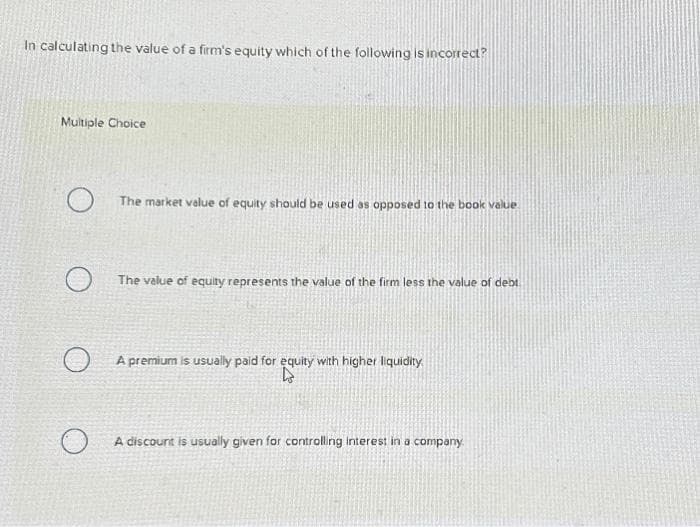 In calculating the value of a firm's equity which of the following is incorrect?
Multiple Choice
O
The market value of equity should be used as opposed to the book value
The value of equity represents the value of the firm less the value of debt
A premium is usually paid for equity with higher liquidity.
D
A discount is usually given for controlling interest in a company.