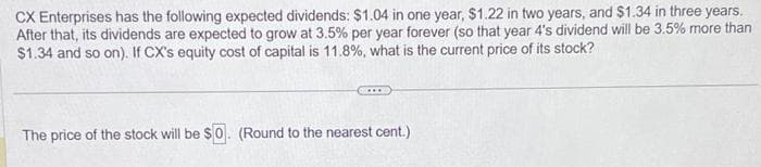 CX Enterprises has the following expected dividends: $1.04 in one year, $1.22 in two years, and $1.34 in three years.
After that, its dividends are expected to grow at 3.5% per year forever (so that year 4's dividend will be 3.5% more than
$1.34 and so on). If CX's equity cost of capital is 11.8%, what is the current price of its stock?
The price of the stock will be $0. (Round to the nearest cent.)