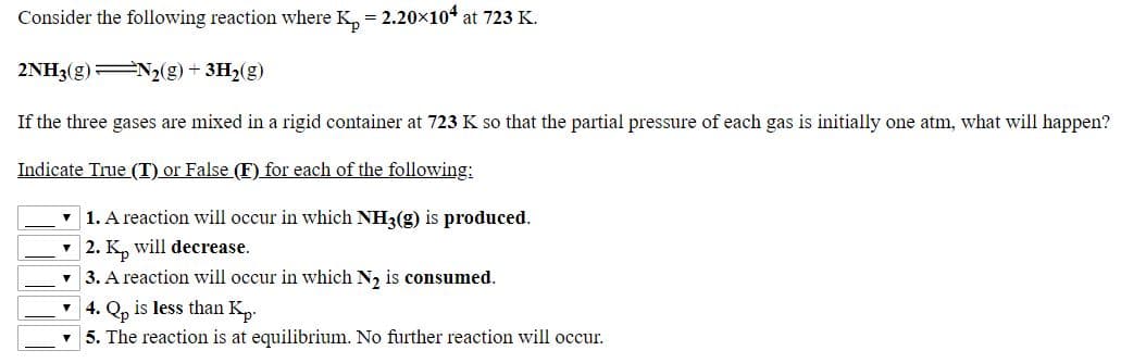 Consider the following reaction where K, = 2.20x104 at 723 K.
2NH3(g) N2(g) + 3H2(g)
If the three gases are mixed in a rigid container at 723 K so that the partial pressure of each gas is initially one atm, what will happen?
Indicate True (T) or False (F) for each of the following:
1. A reaction will occur in which NH3(g) is produced.
2. K, will decrease.
3. A reaction will occur in which N, is consumed.
4. Q, is less than K,.
5. The reaction is at equilibrium. No further reaction will occur.
