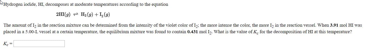 Hydrogen iodide, HI, decomposes at moderate temperatures according to the equation
2HI(9) - H2 (g) + L (g)
The amount ofI, in the reaction mixture can be determined from the intensity of the violet color of I,; the more intense the color, the more I, in the reaction vessel. When 3.91 mol HI was
placed in a 5.00-L vessel at a certain temperature, the equilibrium mixture was found to contain 0.431 mol I2. What is the value ofK, for the decomposition of HI at this temperature?
K. =
