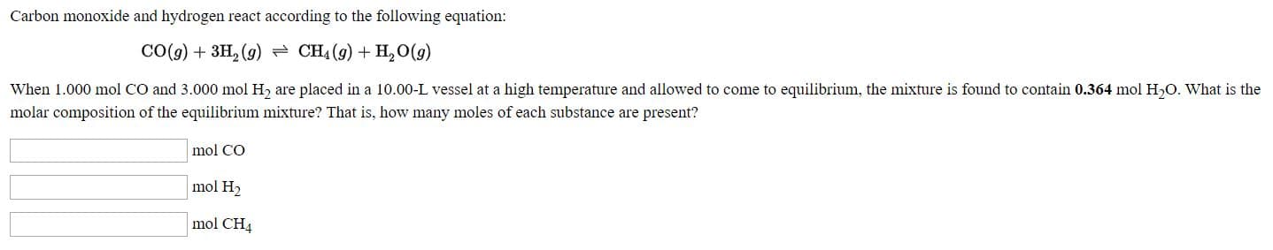 Carbon monoxide and hydrogen react according to the following equation:
CO(g) + 3H, (g) - CH4 (9) + H,O(g)
When 1.000 mol CO and 3.000 mol H2 are placed in a 10.00-L vessel at a high temperature and allowed to come to equilibrium, the mixture is found to contain 0.364 mol H,O. What is the
molar composition of the equilibrium mixture? That is, how many moles of each substance are present?
