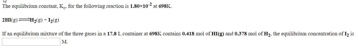 The equilibrium constant, K, for the following reaction is 1.80x102 at 698K.
2HI(g) H2(g) + I2(g)
If an equilibrium mixture of the three gases in a 17.8 L container at 698K contains 0.418 mol of HI(g) and 0.378 mol of H, the equilibrium concentration of I, is
M.
