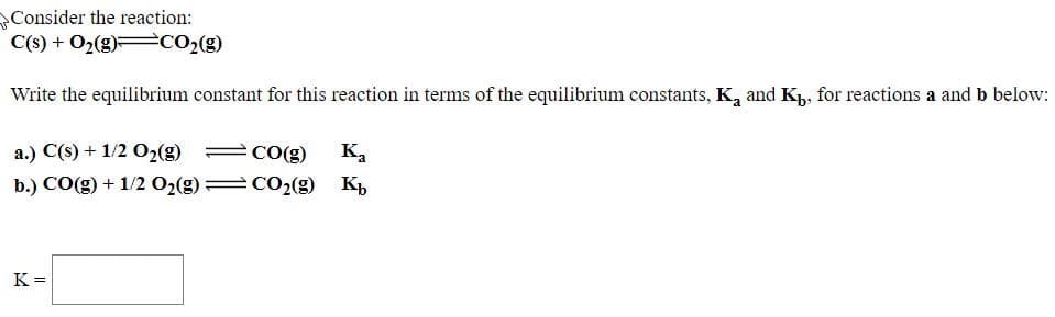 Consider the reaction:
C(s) + O2(g) CO2(g)
Write the equilibrium constant for this reaction in terms of the equilibrium constants, K, and Kp, for reactions a and b below:
a.) C(s) + 1/2 O2(g)
b.) CO(g) + 1/2 02(g)
CO(g)
к,
CO2(g) K,
