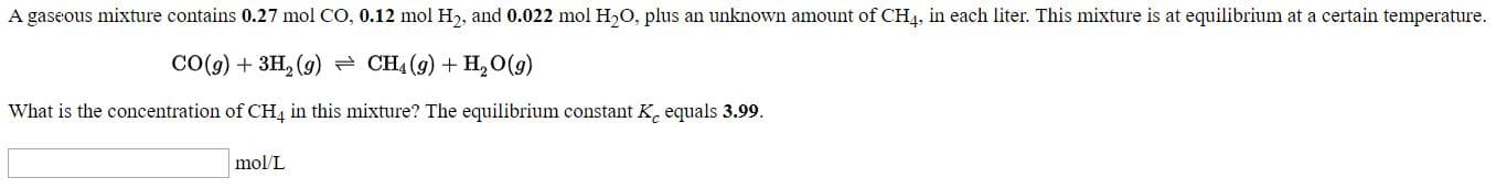 A gaseous mixture contains 0.27 mol CO, 0.12 mol H2, and 0.022 mol H,O, plus an unknown amount of CH4, in each liter. This mixture is at equilibrium at a certain temperature.
CO(9) + 3H, (9) = CH4 (9) + H,O(9)
What is the concentration of CH4 in this mixture? The equilibrium constant K, equals 3.99.
