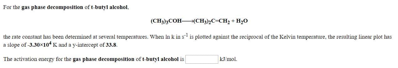 For the gas phase decomposition of t-butyl alcohol,
(CH3)3COH>(CH3)½C=CH, + H,O
the rate constant has been determined at several temperatures. When In k in s is plotted against the reciprocal of the Kelvin temperature, the resulting linear plot has
a slope of -3.30×104 K and a y-intercept of 33.8.
The activation energy for the gas phase decomposition of t-butyl alcohol is
kJ/mol.
