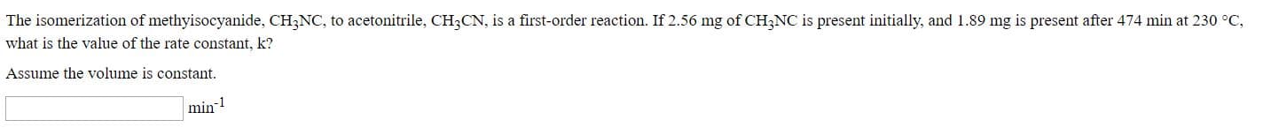 The isomerization of methyisocyanide, CH3NC, to acetonitrile, CH3CN, is a first-order reaction. If 2.56 mg of CH3NC is present initially, and 1.89 mg is present after 474 min at 230 °C,
what is the value of the rate constant, k?
Assume the volume is constant.
