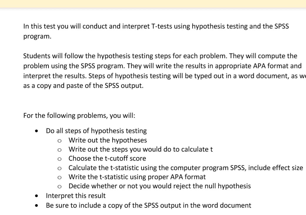 In this test you will conduct and interpret T-tests using hypothesis testing and the SPSS
program.
Students will follow the hypothesis testing steps for each problem. They will compute the
problem using the SPSS program. They will write the results in appropriate APA format and
interpret the results. Steps of hypothesis testing will be typed out in a word document, as we
as a copy and paste of the SPSS output.
For the following problems, you will:
Do all steps of hypothesis testing
O Write out the hypotheses
O
Write out the steps you would do to calculate t
O
Choose the t-cutoff score
O
Calculate the t-statistic using the computer program SPSS, include effect size
Write the t-statistic using proper APA format
Decide whether or not you would reject the null hypothesis
●
O
Interpret this result
Be sure to include a copy of the SPSS output in the word document