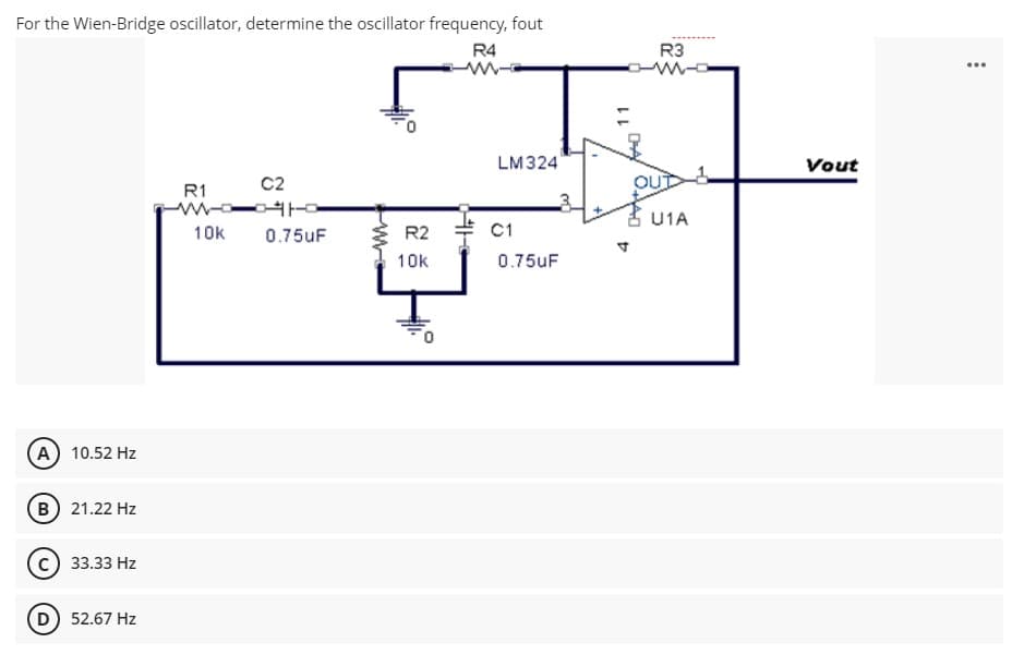 For the Wien-Bridge oscillator, determine the oscillator frequency, fout
R4
R3
...
LM324
Vout
C2
OU
R1
U1A
10k
0.75UF
R2
C1
10k
0.75uF
A 10.52 Hz
B) 21.22 Hz
33.33 Hz
52.67 Hz
11
