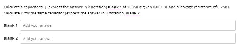 Calculate a capacitor's Q (express the answer in k notation) Blank 1 at 100MHZ given 0.001 uF and a leakage resistance of 0.7MN.
Calculate D for the same capacitor (express the answer in u notation. Blank 2
Blank 1 Add your answer
Blank 2
Add your answer
