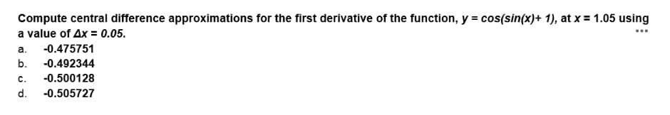 Compute central difference approximations for the first derivative of the function, y = cos(sin(x)+ 1), at x = 1.05 using
a value of Ax = 0.05.
...
a.
-0.475751
b.
-0.492344
с.
-0.500128
d.
-0.505727
