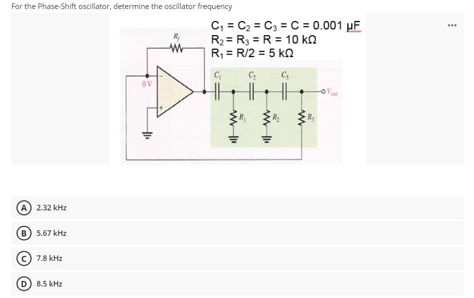 For the Phase-Shift oscillator, determine the oscillator frequency
C, = C2 = C3 = C = 0.001 µF
R2 = R3 = R = 10 k.
R1 = R/2 = 5 kQ
...
Ry
C
C3
OV
OV
R
R2
A 2.32 kHz
B) 5.67 kHz
7.8 kHz
D) 8.5 kHz
