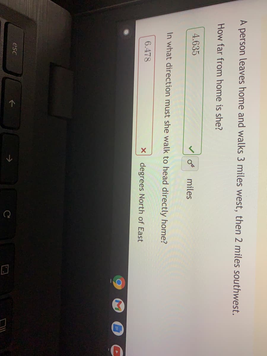 A person leaves home and walks 3 miles west, then 2 miles southwest.
How far from home is she?
4.635
miles
In what direction must she walk to head directly home?
6.478
degrees North of East
esc
