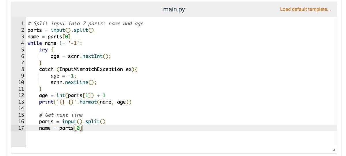 1 # Split input into 2 parts: name and age
2 parts = input().split()
parts [0]
3 name
4 while name != '-1':
5
try {
6
7
8
SHEREHEN
9
10
11
12
13
14
15
age scnr.nextInt();
16
}
catch (InputMismatchException ex) {
age = -1;
scnr.nextLine();
}
age int(parts [1]) + 1
print('{} {}'.format(name, age))
# Get next line
parts
17 name = parts[0]
=
input().split()
main.py
Load default template...