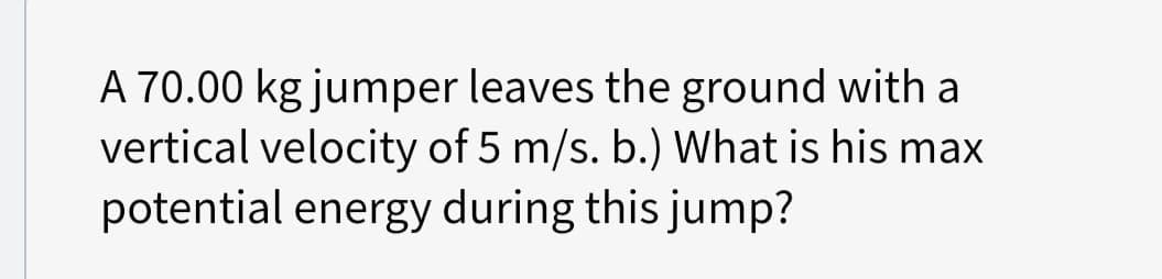 A 70.00 kg jumper leaves the ground with a
vertical velocity of 5 m/s. b.) What is his max
potential energy during this jump?