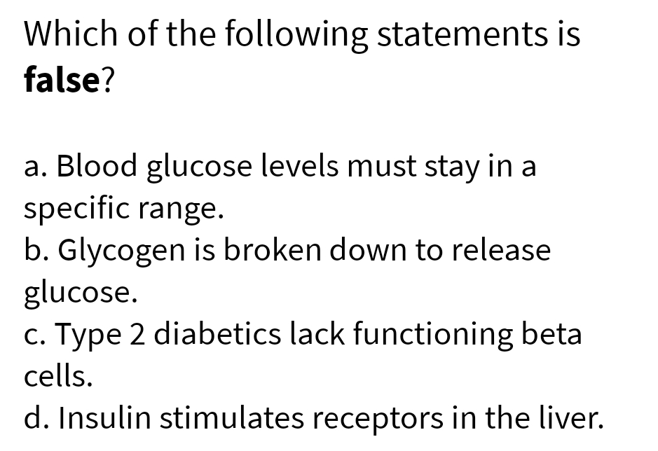 Which of the following statements is
false?
a. Blood glucose levels must stay in a
specific range.
b. Glycogen is broken down to release
glucose.
c. Type 2 diabetics lack functioning beta
cells.
d. Insulin stimulates receptors in the liver.