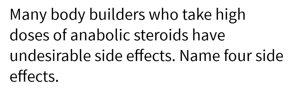 Many body builders who take high
doses of anabolic steroids have
undesirable side effects. Name four side
effects.