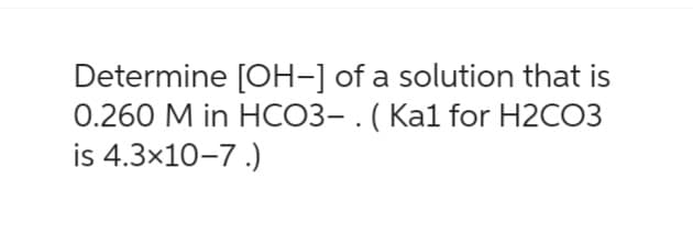 Determine [OH-] of a solution that is
0.260 M in HCO3-. (Ka1 for H2CO3
is 4.3x10-7.)