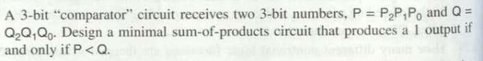 A 3-bit "comparator" circuit receives two 3-bit numbers, P = P₂P₁Po and Q =
t if
Q₂Q1Qo. Design a minimal sum-of-products circuit that produces a 1 output
and only if P <Q.