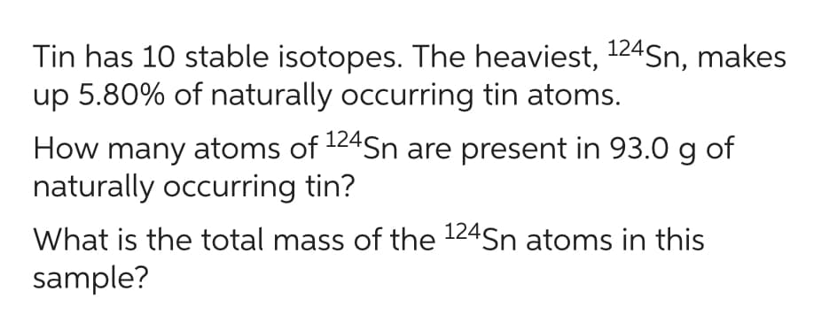 Tin has 10 stable isotopes. The heaviest, ¹24Sn, makes
up 5.80% of naturally occurring tin atoms.
How many atoms of 124Sn are present in 93.0 g of
naturally occurring tin?
What is the total mass of the 124Sn atoms in this
sample?