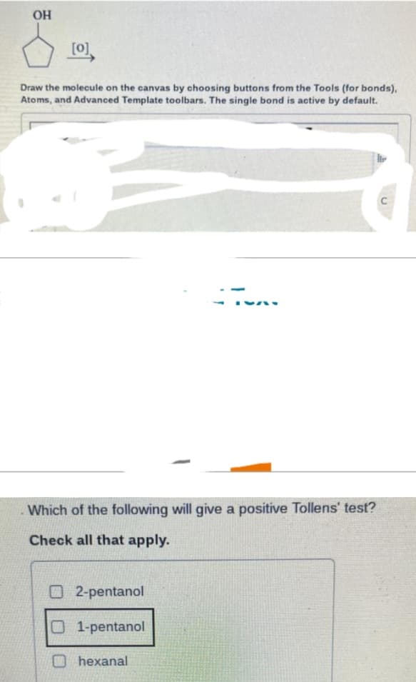 OH
[0]
Draw the molecule on the canvas by choosing buttons from the Tools (for bonds),
Atoms, and Advanced Template toolbars. The single bond is active by default.
Which of the following will give a positive Tollens' test?
Check all that apply.
O2-pentanol
01-pentanol
hexanal
C