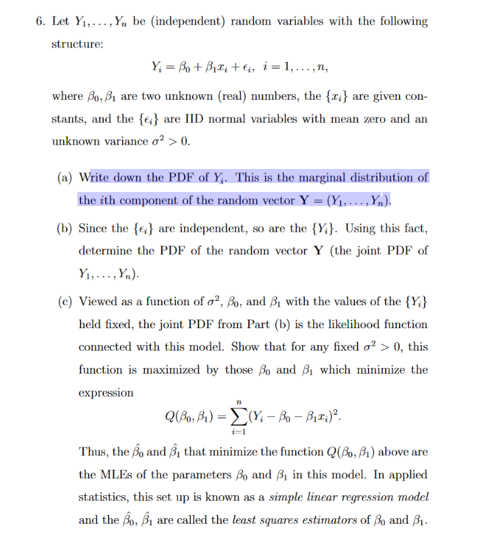 6. Let Y₁,..., Yn be (independent) random variables with the following
structure:
Y = Bo+ Biểi tê, i=1,..,”,
where Bo, 3₁ are two unknown (real) numbers, the {x;} are given con-
stants, and the {i} are IID normal variables with mean zero and an
unknown variance o² > 0.
(a) Write down the PDF of Y₁. This is the marginal distribution of
the ith component of the random vector Y = (Y₁, ..., Yn).
(b) Since the {} are independent, so are the {Y}. Using this fact,
determine the PDF of the random vector Y (the joint PDF of
Y₁,..., Yn).
(c) Viewed as a function of o², Bo, and ₁ with the values of the {Y}
held fixed, the joint PDF from Part (b) is the likelihood function
connected with this model. Show that for any fixed o² > 0, this
function is maximized by those ßo and 3₁ which minimize the
expression
n
Q(Bo, B₁) = (Yi - Bo - B₁x;)².
i=1
Thus, the Bo and ₁ that minimize the function Q(Bo, B₁) above are
the MLEs of the parameters Bo and ₁ in this model. In applied
statistics, this set up is known as a simple linear regression model
and the Bo, 31 are called the least squares estimators of Bo and 3₁.