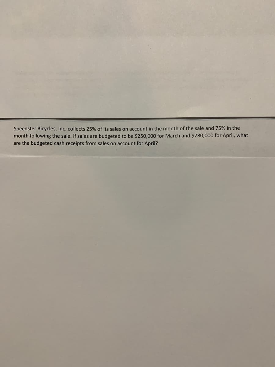 Speedster Bicycles, Inc. collects 25% of its sales on account in the month of the sale and 75% in the
month following the sale. If sales are budgeted to be $250,000 for March and $280,000 for April, what
are the budgeted cash receipts from sales on account for April?
