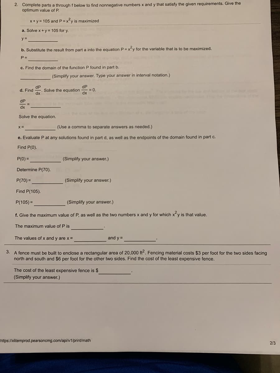 2. Complete parts a through f below to find nonnegative numbers x and y that satisfy the given requirements. Give the
optimum value of P.
x+y = 105 and P =xy is maximized
a. Solve x + y = 105 for y.
y =
b. Substitute the result from part a into the equation P = xy for the variable that is to be maximized.
P =
c. Find the domain of the function P found in part b.
(Simplify your answer. Type your answer in interval notation.)
dP
= 0.
dx
dP
d. Find
Solve the equation
dx
eo co
dP
dx
Solve the equation.
(Use a comma to separate answers as needed.)
e. Evaluate P at any solutions found in part d, as well as the endpoints of the domain found in part c.
Find P(0).
P(0) =
(Simplify your answer.)
Determine P(70).
P(70) =
(Simplify your answer.)
Find P(105).
P(105) =
(Simplify your answer.)
f. Give the maximum value of P, as well as the two numbers x and y for which xy is that value.
The maximum value of P is
The values of x and y are x =
and y =
3. A fence must be built to enclose a rectangular area of 20,000 ft2. Fencing material costs $3 per foot for the two sides facing
north and south and $6 per foot for the other two sides. Find the cost of the least expensive fence.
The cost of the least expensive fence is $
(Simplify your answer.)
https://xlitemprod.pearsoncmg.com/api/v1/print/math
213
