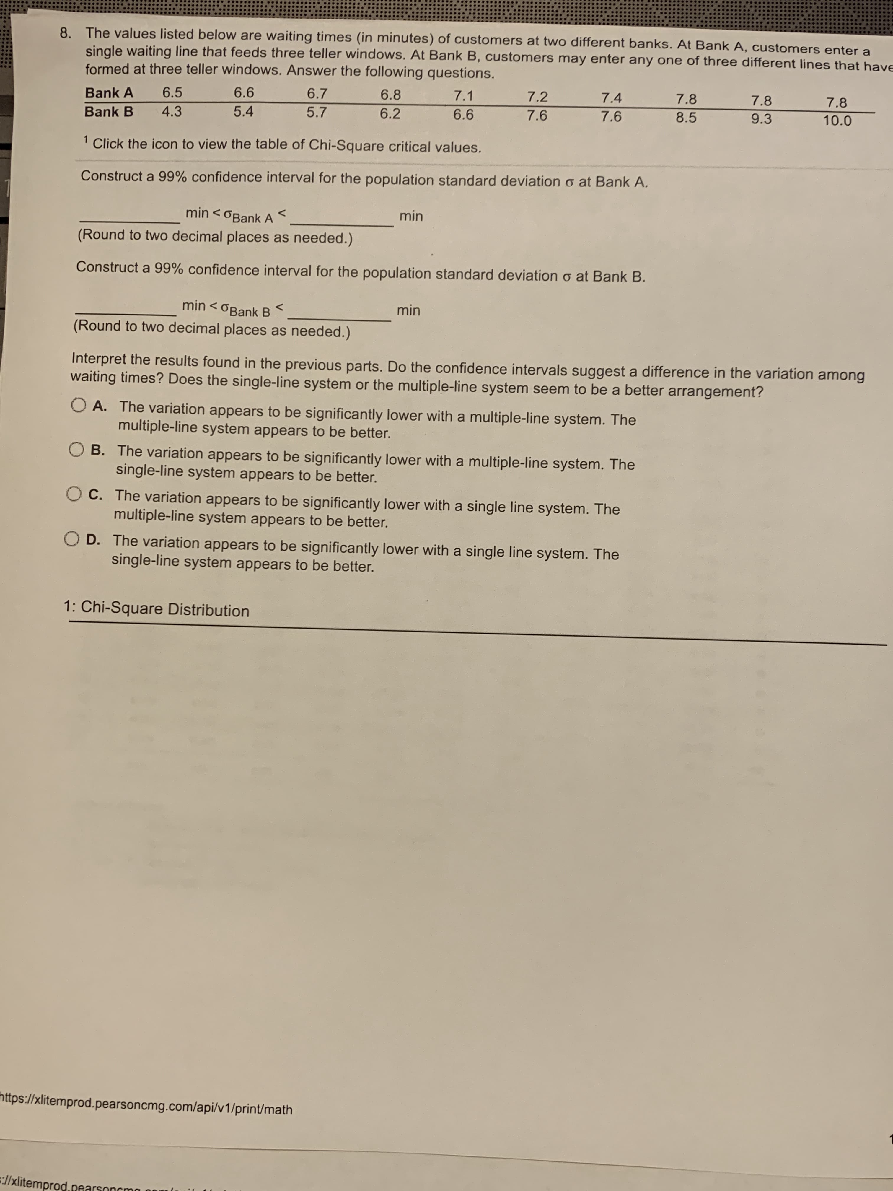 The values listed below are waiting times (in minutes) of customers at two different banks. At Bank A, customers enter a
single waiting line that feeds three teller windows. At Bank B, customers may enter any one of three different lines that hay
formed at three teller windows. Answer the following questions.
Bank A
6.5
6.6
6.7
6.8
7.1
7.2
7.4
7.8
7.8
7.8
Bank B
4.3
5.4
5.7
6.2
6.6
7.6
7.6
8.5
9.3
10.0
Click the icon to view the table of Chi-Square critical values.
Construct a 99% confidence interval for the population standard deviation o at Bank A.
min < OBank A
min
Round to two decimal places as needed.)
Construct a 99% confidence interval for the population standard deviation o at Bank B.
min
