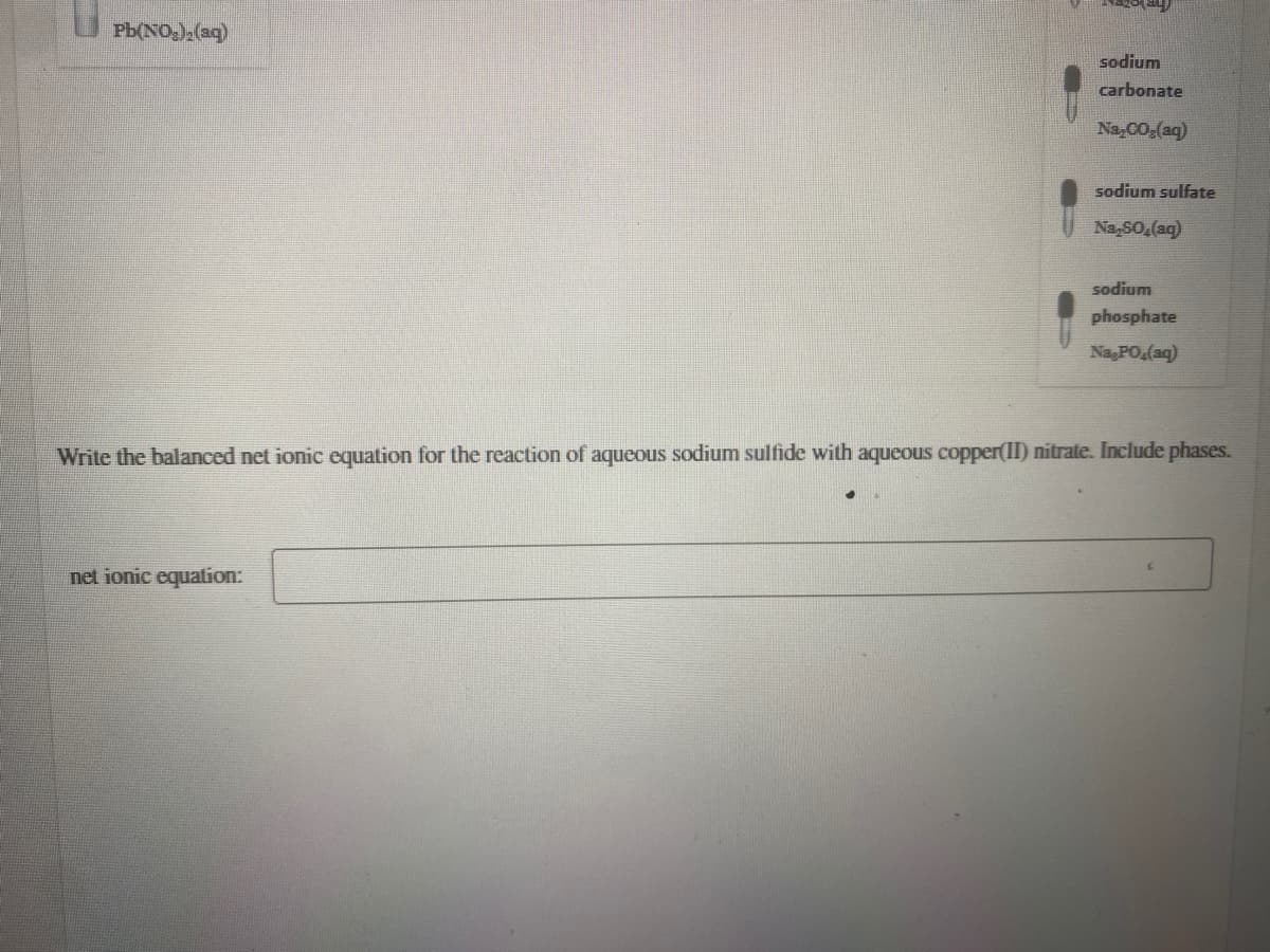 Pb(NO,) (a9)
sodium
carbonate
Na,CO,(aq)
sodium sulfate
Na,SO,(ag)
sodium
phosphate
Na PO,(aq)
Write the balanced net ionic equation for the reaction of aqueous sodium sulfide with aqueous copper(II) nitrate. Include phases.
net ionic equation:
