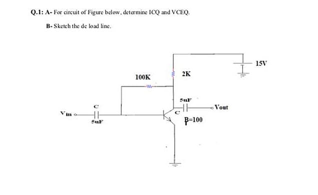 Q.1: A- For circuit of Figure below, determine ICQ and VCEQ.
B- Sketch the de load line.
15V
2K
100K
SuF
Vout
Vim o
P-100
SuF
